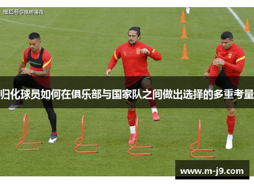 归化球员如何在俱乐部与国家队之间做出选择的多重考量 归化球员如何在俱乐部与国家队之间做出选择的多重考量