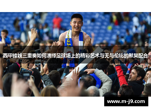 西甲锋线三重奏如何演绎足球场上的精彩艺术与无与伦比的默契配合 西甲锋线三重奏如何演绎足球场上的精彩艺术与无与伦比的默契配合