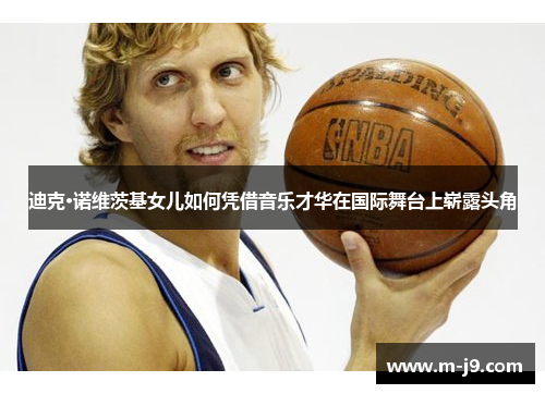 迪克·诺维茨基女儿如何凭借音乐才华在国际舞台上崭露头角 迪克·诺维茨基女儿如何凭借音乐才华在国际舞台上崭露头角